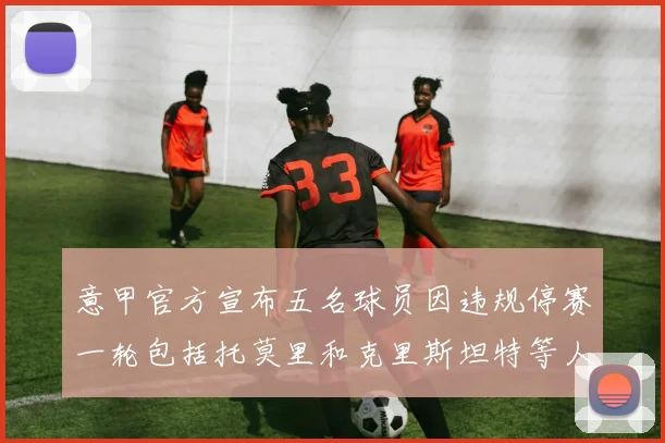 意甲官方宣布五名球员因违规停赛一轮包括托莫里和克里斯坦特等人