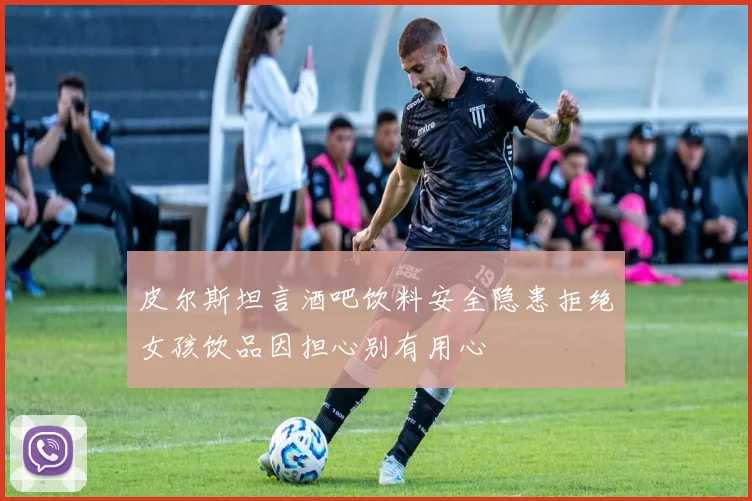 皮尔斯坦言酒吧饮料安全隐患拒绝女孩饮品因担心别有用心
