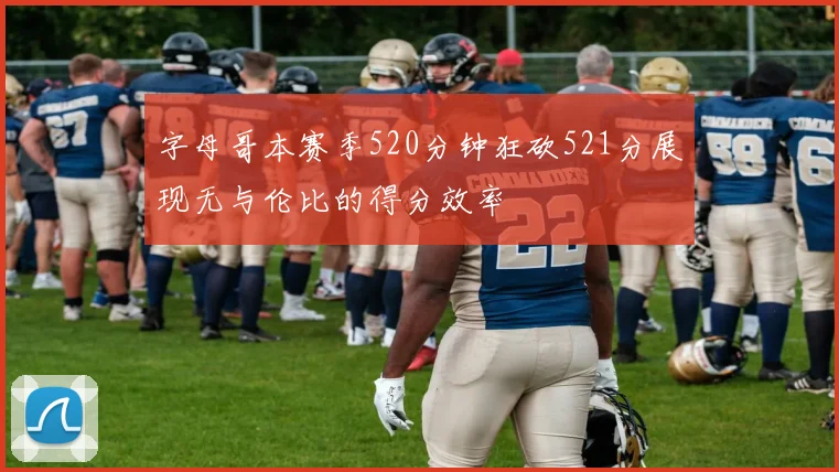 字母哥本赛季520分钟狂砍521分展现无与伦比的得分效率