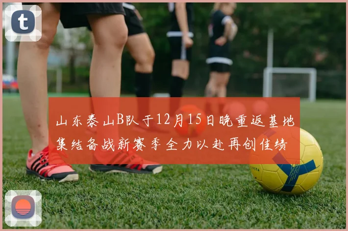 山东泰山B队于12月15日晚重返基地集结备战新赛季全力以赴再创佳绩