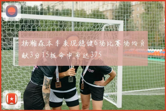 杨瀚森本季表现稳健6场比赛场均贡献3分15板命中率达375