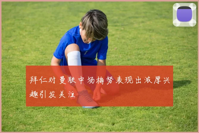 拜仁对曼联中场梅努表现出浓厚兴趣引发关注