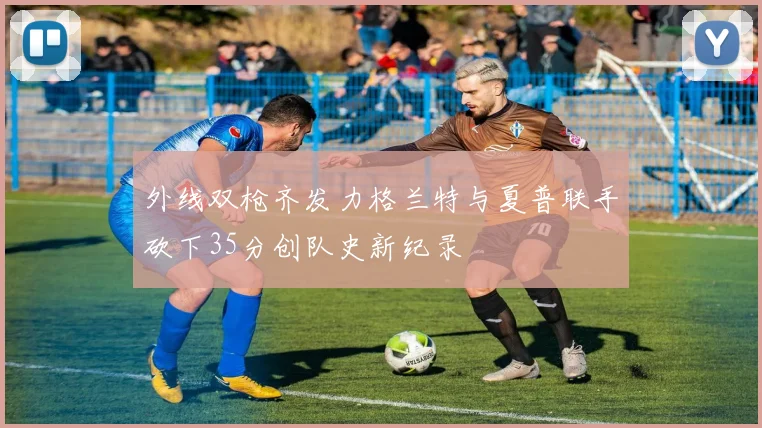 外线双枪齐发力格兰特与夏普联手砍下35分创队史新纪录