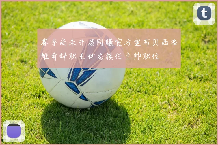 赛季尚未开启同曦官方宣布贝西洛维奇辞职王世龙接任主帅职位