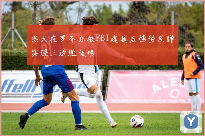 热火在罗齐尔被FBI逮捕后强势反弹实现三连胜佳绩