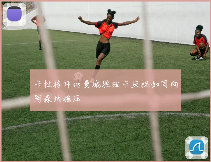 卡拉格评论曼城胜纽卡庆祝如同向阿森纳施压