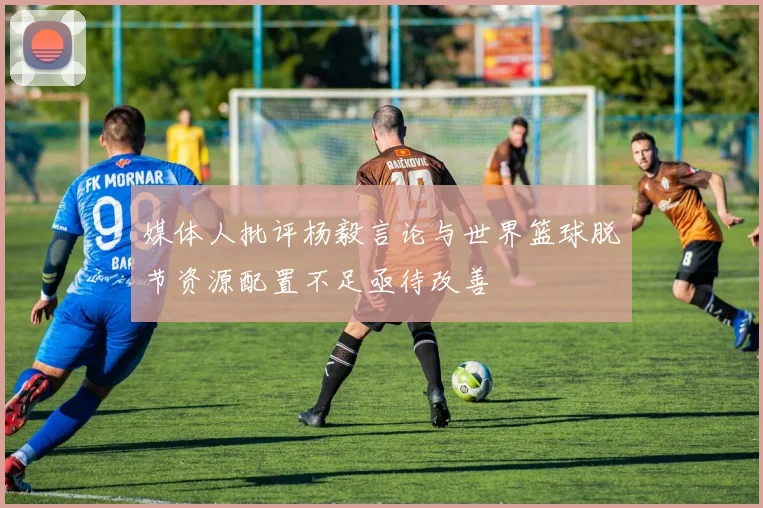 媒体人批评杨毅言论与世界篮球脱节资源配置不足亟待改善