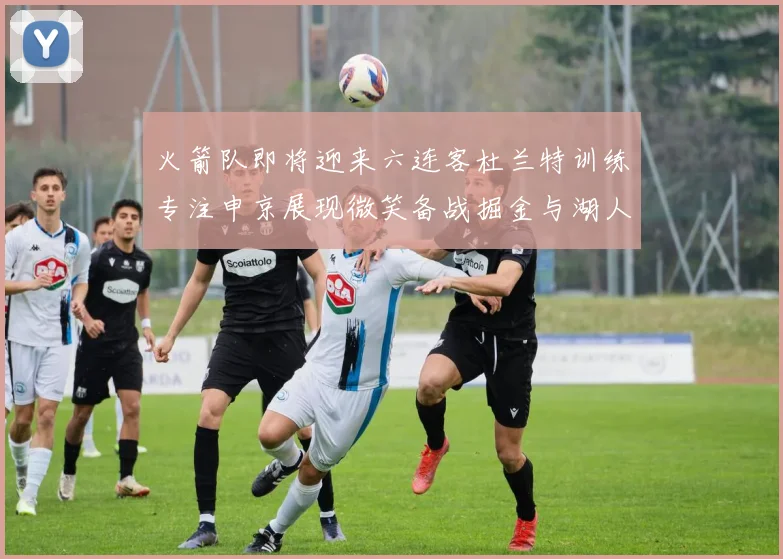 火箭队即将迎来六连客杜兰特训练专注申京展现微笑备战掘金与湖人