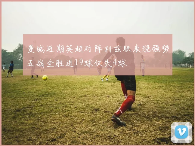 曼城近期英超对阵利兹联表现强势五战全胜进19球仅失4球