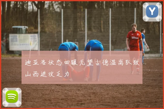 迪亚洛状态回暖无望古德温离队致山西进攻乏力