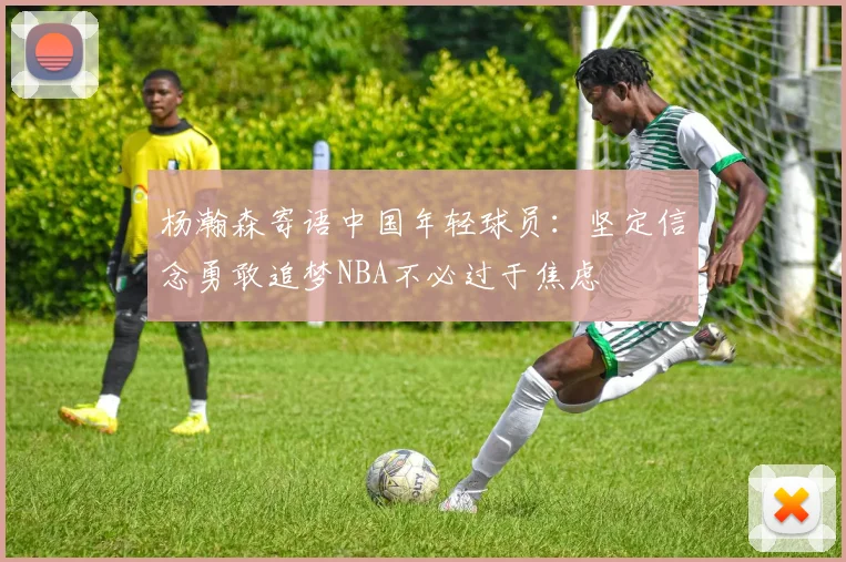 杨瀚森寄语中国年轻球员：坚定信念勇敢追梦NBA不必过于焦虑