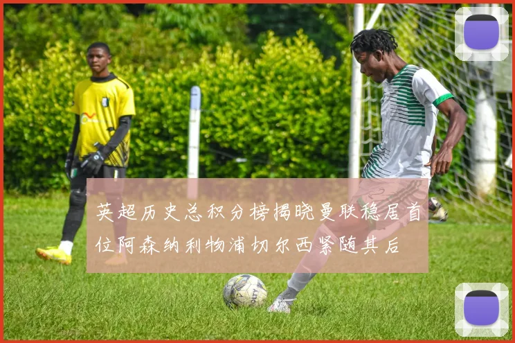 英超历史总积分榜揭晓曼联稳居首位阿森纳利物浦切尔西紧随其后