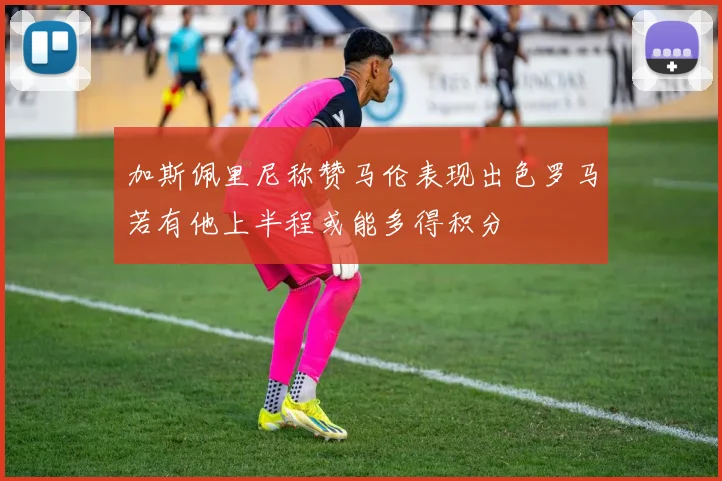 加斯佩里尼称赞马伦表现出色罗马若有他上半程或能多得积分