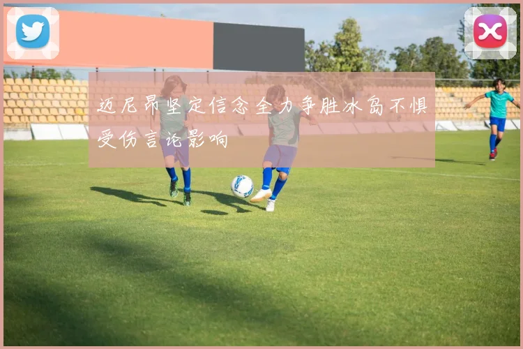 迈尼昂坚定信念全力争胜冰岛不惧受伤言论影响