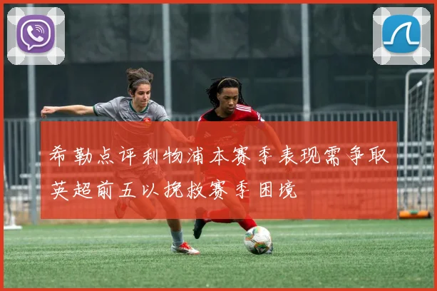 希勒点评利物浦本赛季表现需争取英超前五以挽救赛季困境