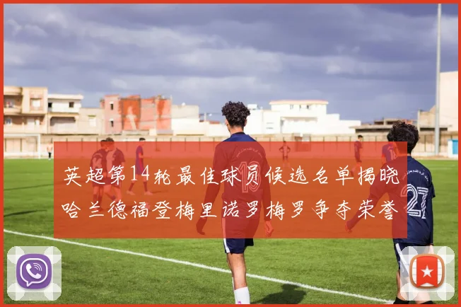 英超第14轮最佳球员候选名单揭晓哈兰德福登梅里诺罗梅罗争夺荣誉
