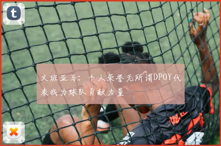 文班亚马：个人荣誉无所谓DPOY代表我为球队贡献力量