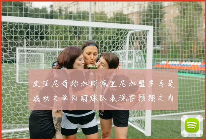 皮亚尼奇称加斯佩里尼加盟罗马是成功之举目前球队表现在预期之内