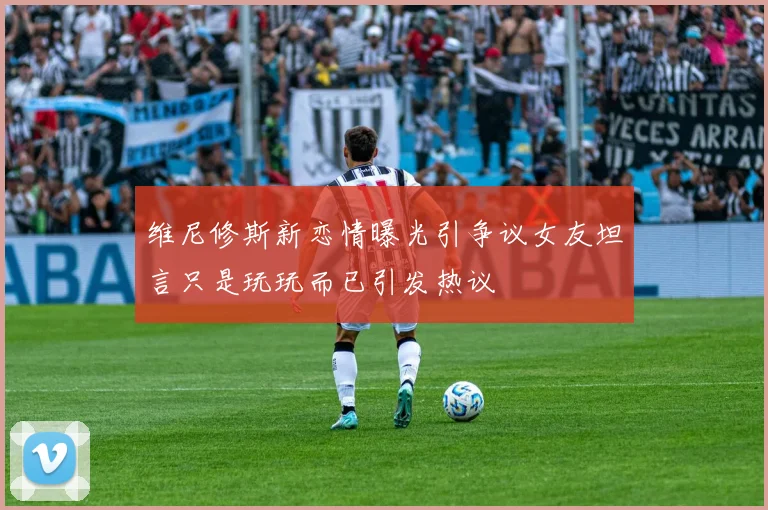 维尼修斯新恋情曝光引争议女友坦言只是玩玩而已引发热议