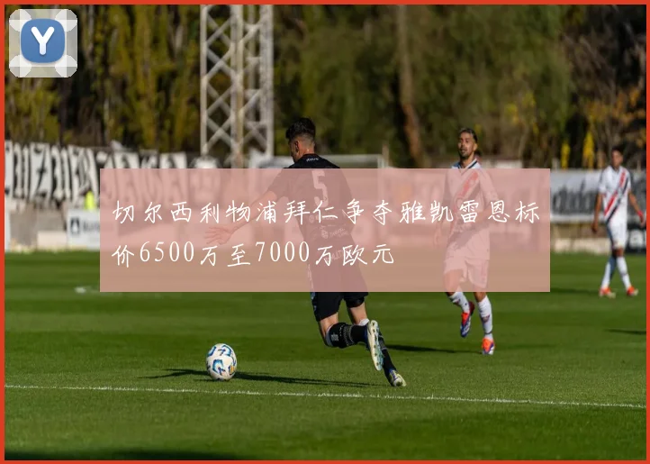 切尔西利物浦拜仁争夺雅凯雷恩标价6500万至7000万欧元