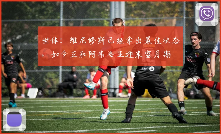 世体：维尼修斯已经拿出最佳状态，如今正和阿韦洛亚迎来蜜月期