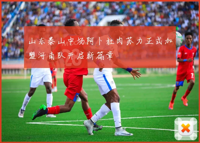 山东泰山中场阿卜杜肉苏力正式加盟河南队开启新篇章