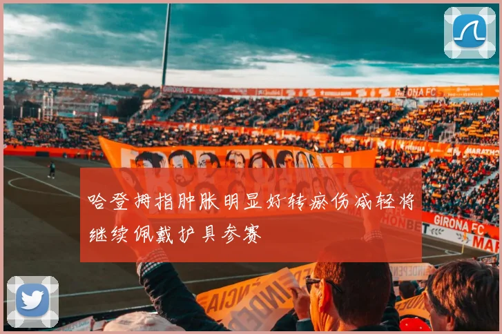 哈登拇指肿胀明显好转瘀伤减轻将继续佩戴护具参赛