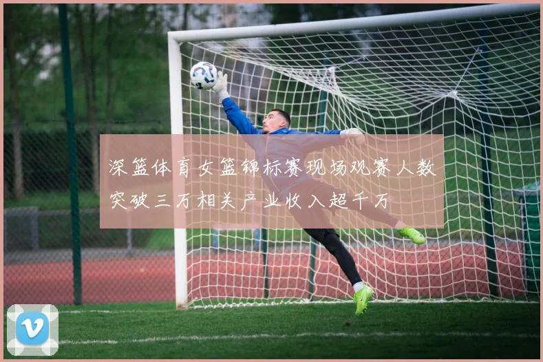 深篮体育女篮锦标赛现场观赛人数突破三万相关产业收入超千万