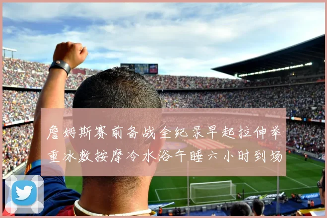 詹姆斯赛前备战全纪录早起拉伸举重冰敷按摩冷水浴午睡六小时到场准备
