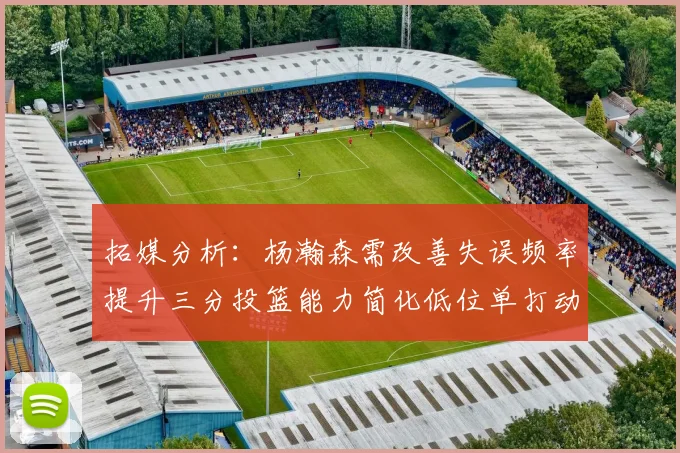 拓媒分析：杨瀚森需改善失误频率提升三分投篮能力简化低位单打动作