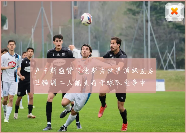 卢卡斯盛赞门德斯为世界顶级左后卫强调二人能共存于球队竞争中
