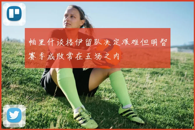 帕里什谈格伊留队决定艰难但明智赛季成败常在五场之内