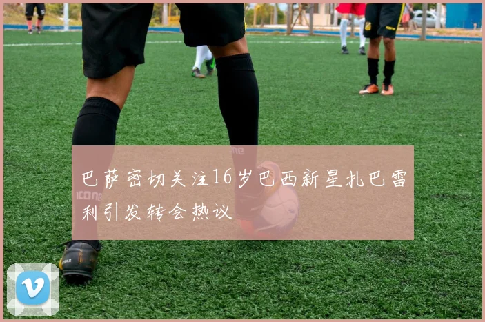 巴萨密切关注16岁巴西新星扎巴雷利引发转会热议