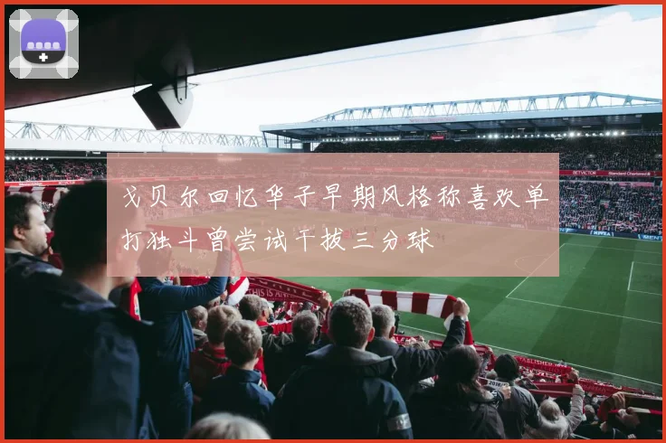 戈贝尔回忆华子早期风格称喜欢单打独斗曾尝试干拔三分球