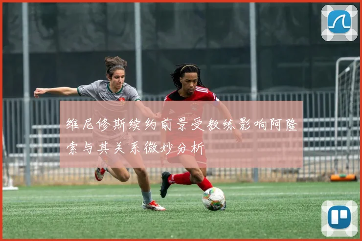 维尼修斯续约前景受教练影响阿隆索与其关系微妙分析