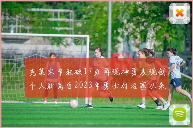 克莱末节狂砍17分再现神勇表现创个人新高自2023年勇士对活塞以来