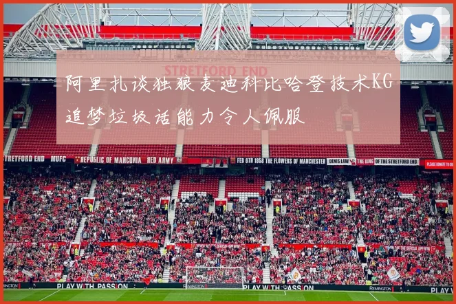 阿里扎谈独狼麦迪科比哈登技术KG追梦垃圾话能力令人佩服