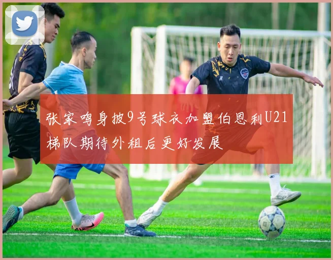 张家鸣身披9号球衣加盟伯恩利U21梯队期待外租后更好发展