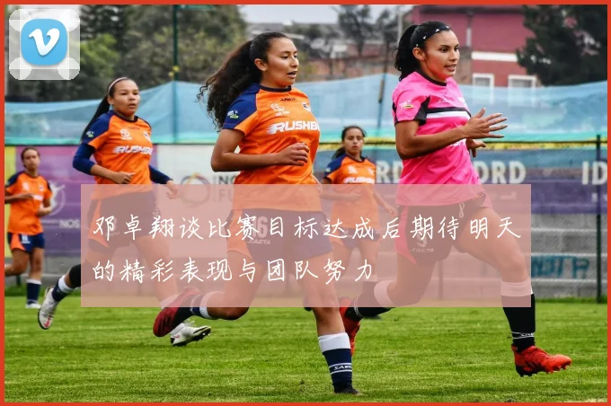 邓卓翔谈比赛目标达成后期待明天的精彩表现与团队努力